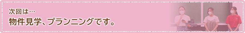 次回は...物件見学、プランニングです。