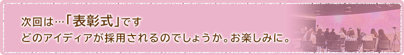 次回は...表彰式です。どのアイディアが採用されるのでしょうか。お楽しみに。